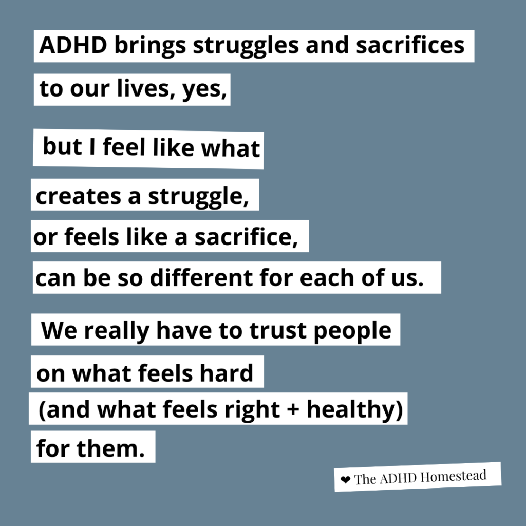 image text:
ADHD brings struggles and sacrifices
to our lives, yes,  but I feel like what
creates a struggle,
or feels like a sacrifice,
can be so different for each of us.  We really have to trust people
on what feels hard
(and what feels right + healthy)
for them.
<3 The ADHD Homestead