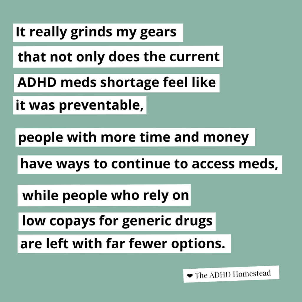 [image text:
It really grinds my gears
that not only does the current
ADHD meds shortage feel like
it was preventable,
people with more time and money
have ways to continue to access meds,
while people who rely on low copays for generic drugs
are left with fewer options.
<3 The ADHD Homestead
]