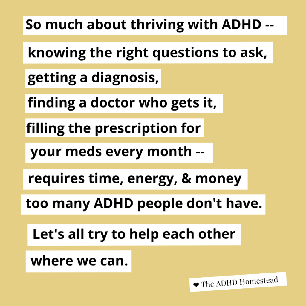 [image text:
So much about thriving with ADHD --
knowing the right questions to ask,
getting a diagnosis,
finding a doctor who gets it,
filling the prescription for
your meds every month --
requires time and energy too many ADHD people don't have.
Let's all try to help each other where we can.
<3 The ADHD Homestead
]